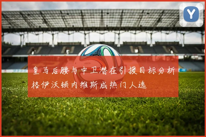 皇马后腰与中卫潜在引援目标分析格伊沃顿内维斯成热门人选