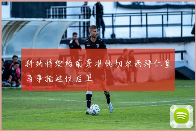 科纳特续约前景堪忧切尔西拜仁皇马争抢这位后卫