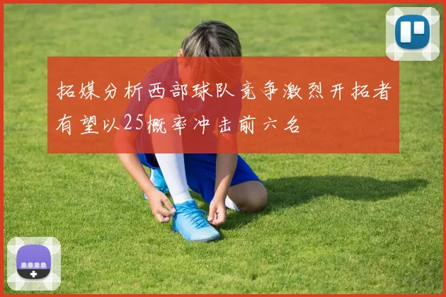 拓媒分析西部球队竞争激烈开拓者有望以25概率冲击前六名