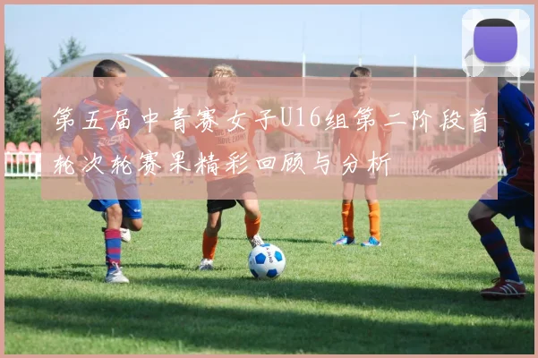 第五届中青赛女子U16组第二阶段首轮次轮赛果精彩回顾与分析