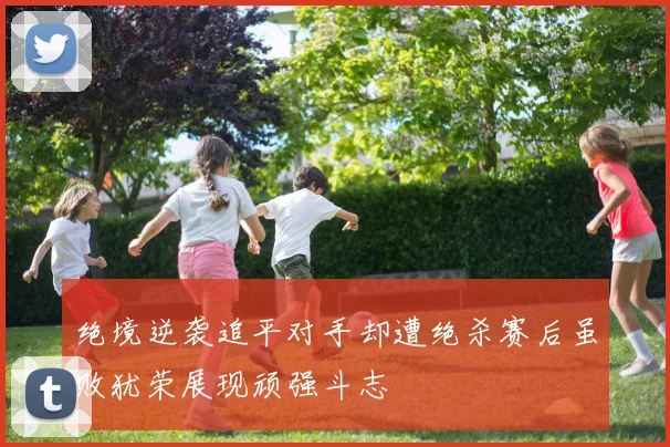 绝境逆袭追平对手却遭绝杀赛后虽败犹荣展现顽强斗志
