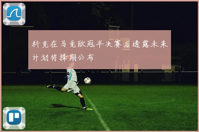 科克在马竞欧冠半决赛后透露未来计划将择期公布