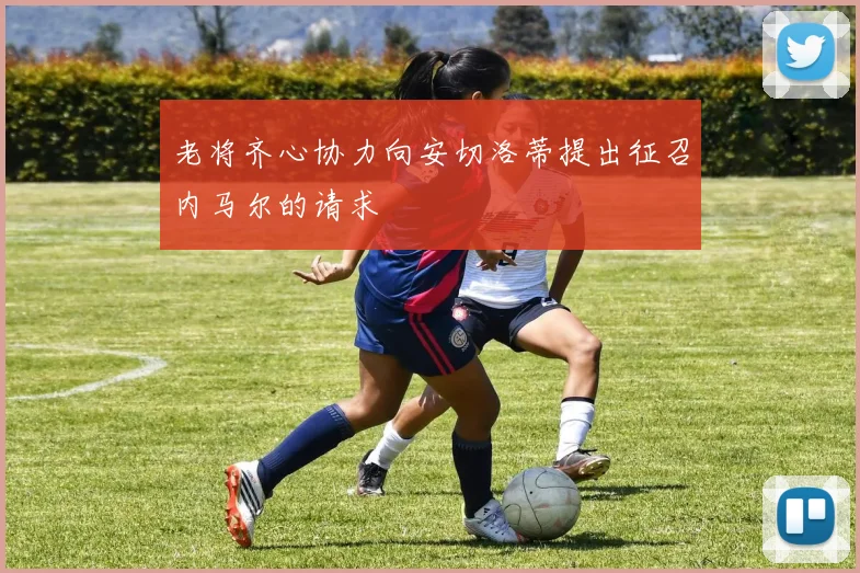 老将齐心协力向安切洛蒂提出征召内马尔的请求