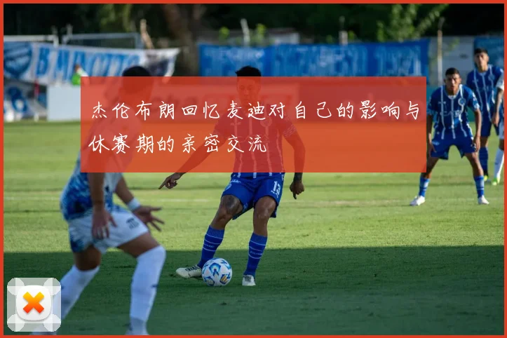 杰伦布朗回忆麦迪对自己的影响与休赛期的亲密交流