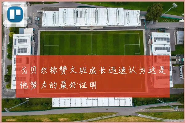 戈贝尔称赞文班成长迅速认为这是他努力的最好证明