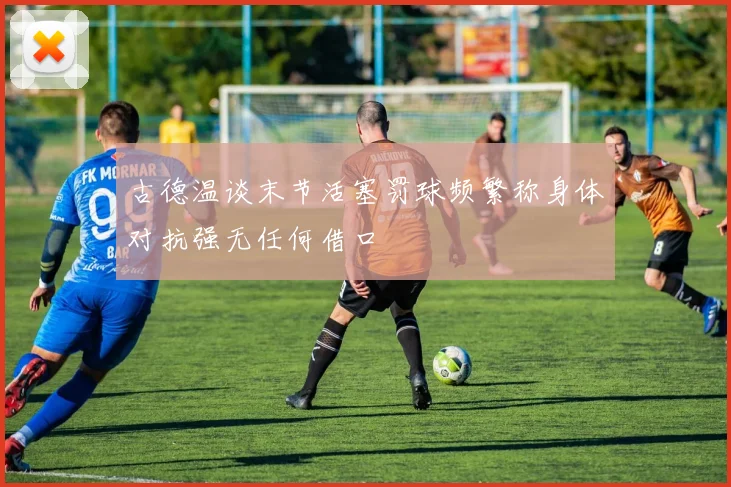 古德温谈末节活塞罚球频繁称身体对抗强无任何借口